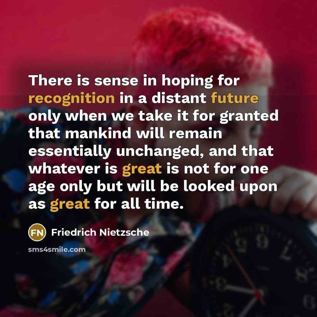 “There is sense in hoping for recognition in a distant future only when we take it for granted that mankind will remain essentially unchanged, and that whatever is great is not for one age only but will be looked upon as great for all time.” quote by Friedrich Nietzsche