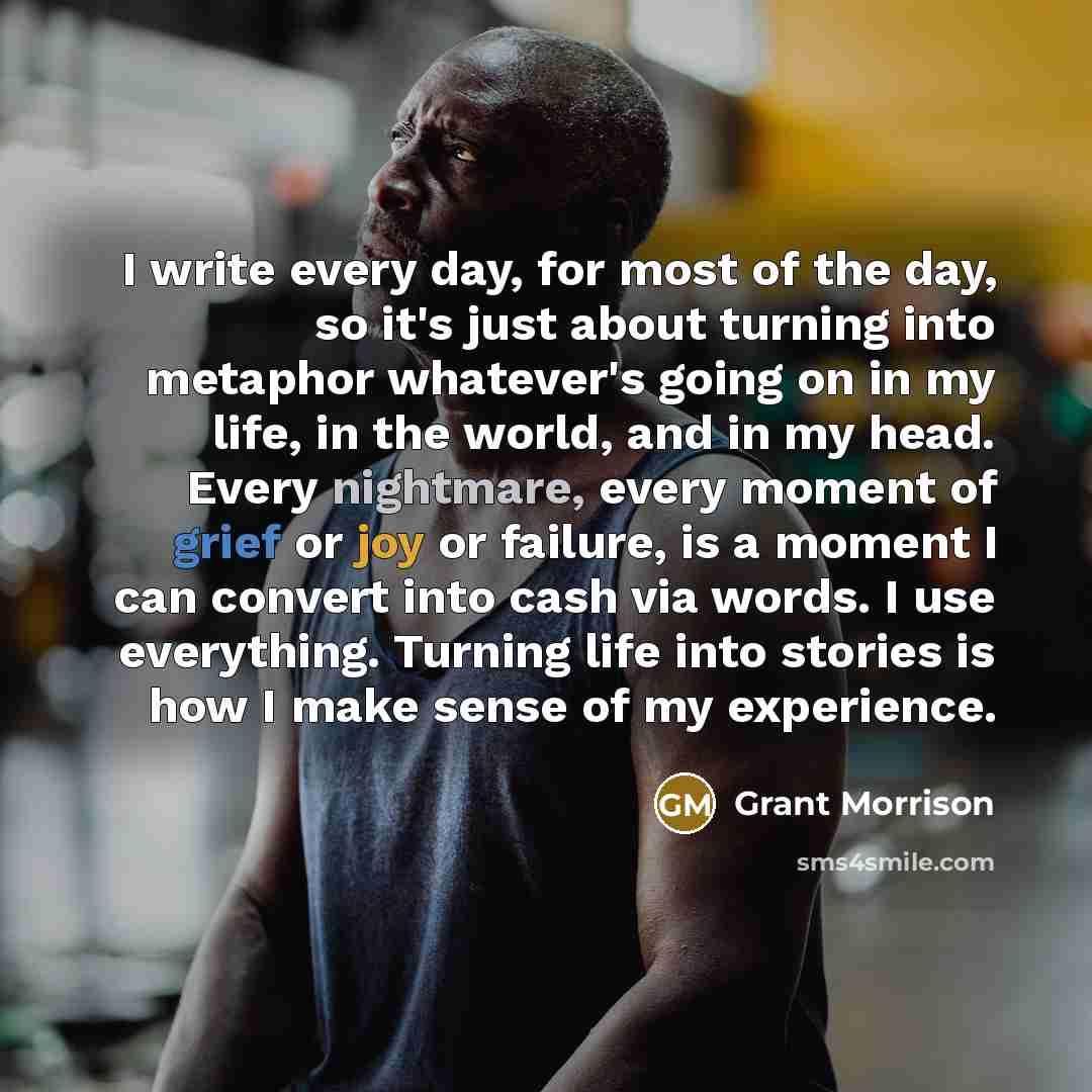 “I write every day, for most of the day, so it's just about turning into metaphor whatever's going on in my life, in the world, and in my head. Every nightmare, every moment of grief or joy or failure, is a moment I can convert into cash via words. I use everything. Turning life into stories is how…” quote by Grant Morrison