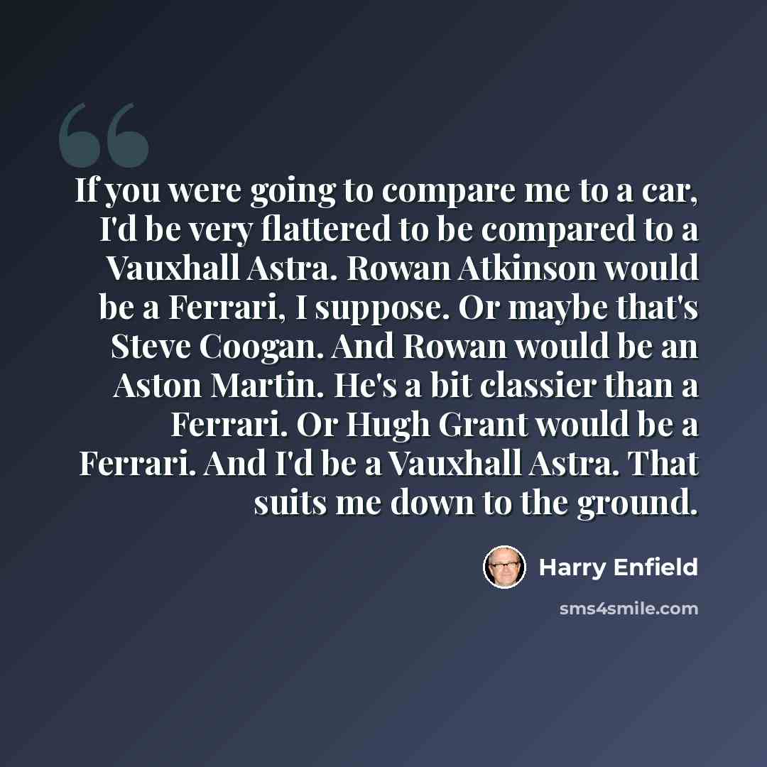 “If you were going to compare me to a car, I'd be very flattered to be compared to a Vauxhall Astra. Rowan Atkinson would be a Ferrari, I suppose. Or maybe that's Steve Coogan. And Rowan would be an Aston Martin. He's a bit classier than a Ferrari. Or Hugh Grant would be a Ferrari. And I'd be a…” quote by Harry Enfield