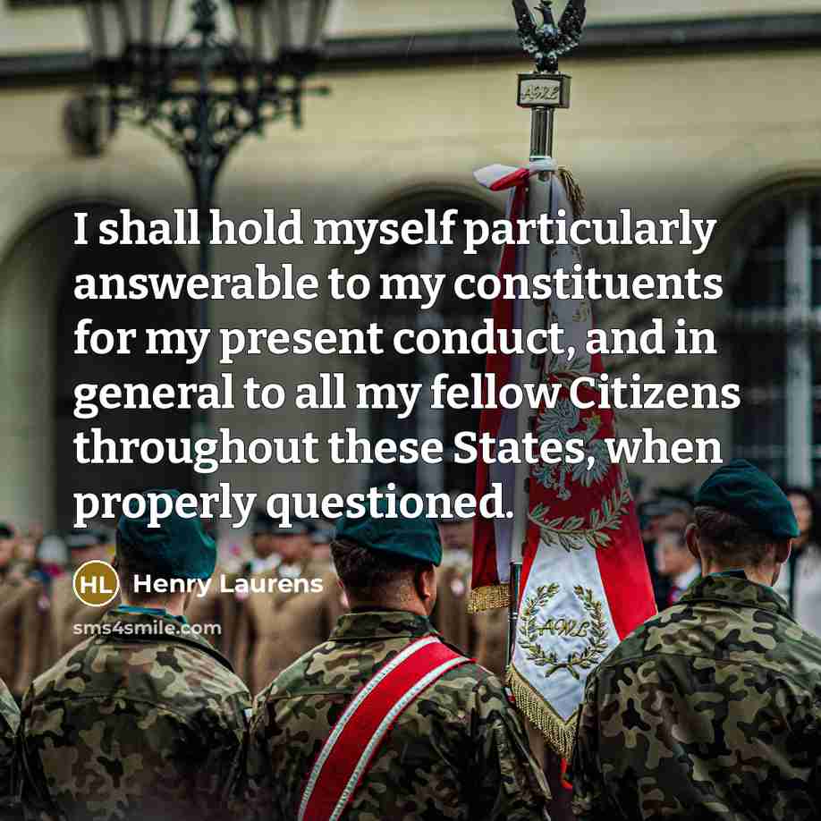 “I shall hold myself particularly answerable to my constituents for my present conduct, and in general to all my fellow Citizens throughout these States, when properly questioned.” quote by Henry Laurens
