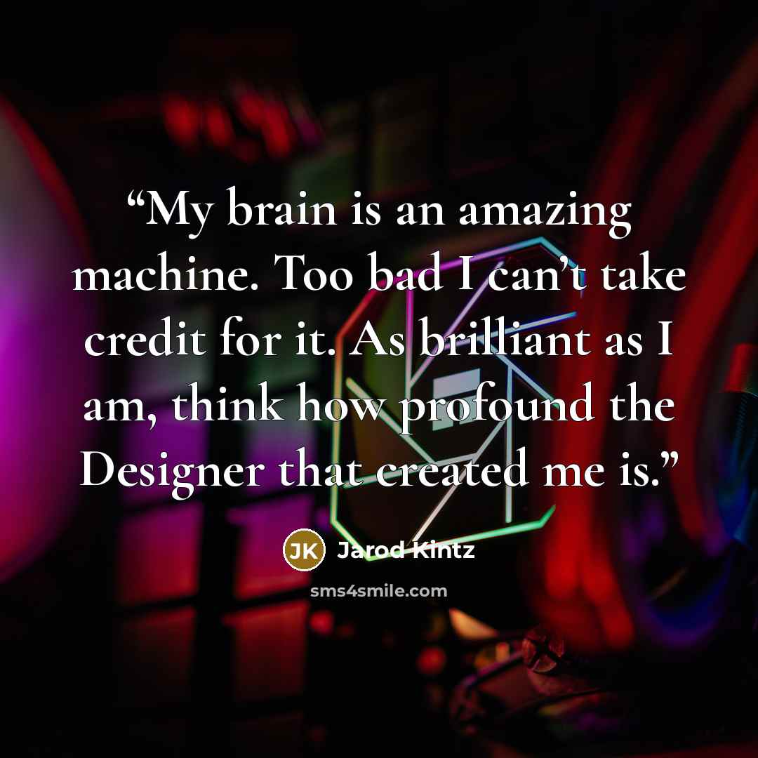 “My brain is an amazing machine. Too bad I can’t take credit for it. As brilliant as I am, think how profound the Designer that created me is.” quote by Jarod Kintz
