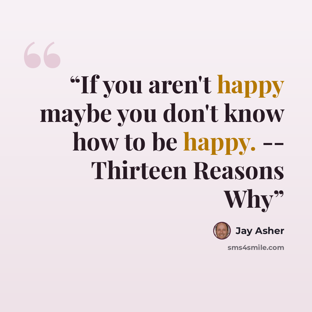 “If you aren't happy maybe you don't know how to be happy. -- Thirteen Reasons Why” quote by Jay Asher