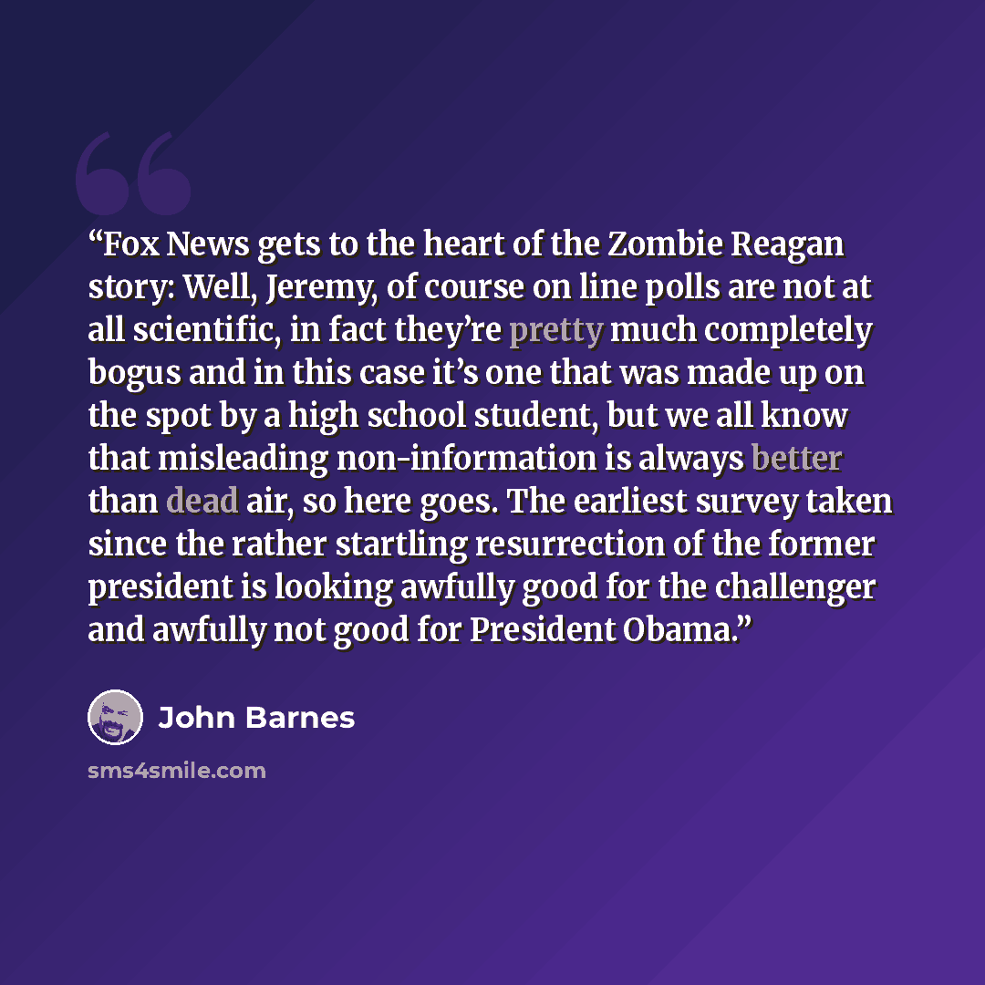 “Fox News gets to the heart of the Zombie Reagan story: Well, Jeremy, of course on line polls are not at all scientific, in fact they’re pretty much completely bogus and in this case it’s one that was made up on the spot by a high school student, but we all know that misleading non-information is…” quote by John Barnes