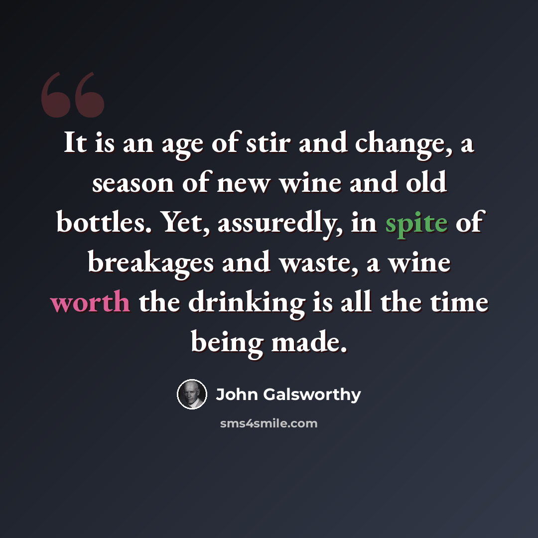 “It is an age of stir and change, a season of new wine and old bottles. Yet, assuredly, in spite of breakages and waste, a wine worth the drinking is all the time being made.” quote by John Galsworthy