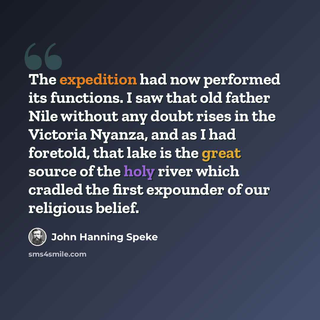 “The expedition had now performed its functions. I saw that old father Nile without any doubt rises in the Victoria Nyanza, and as I had foretold, that lake is the great source of the holy river which cradled the first expounder of our religious belief.” quote by John Hanning Speke