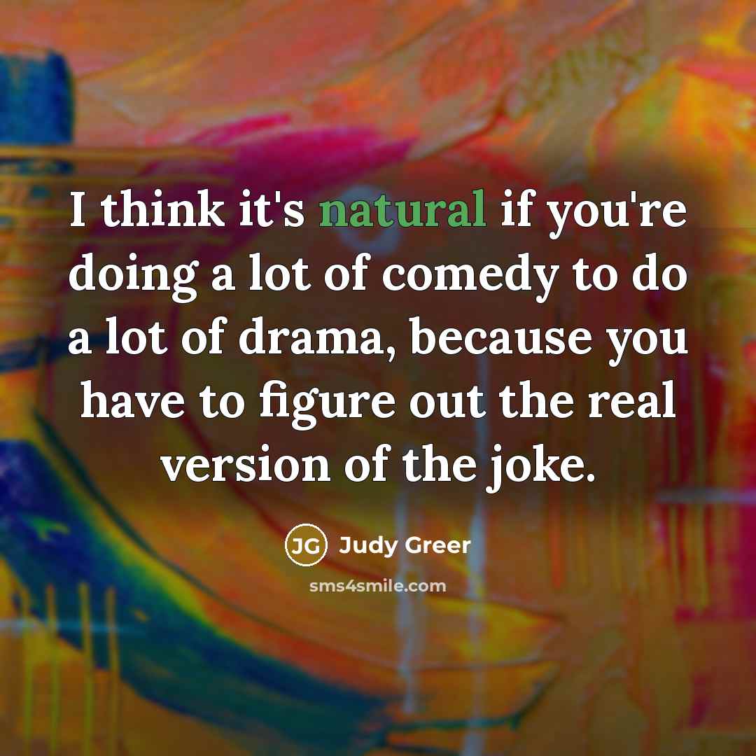 “I think it's natural if you're doing a lot of comedy to do a lot of drama, because you have to figure out the real version of the joke.” quote by Judy Greer