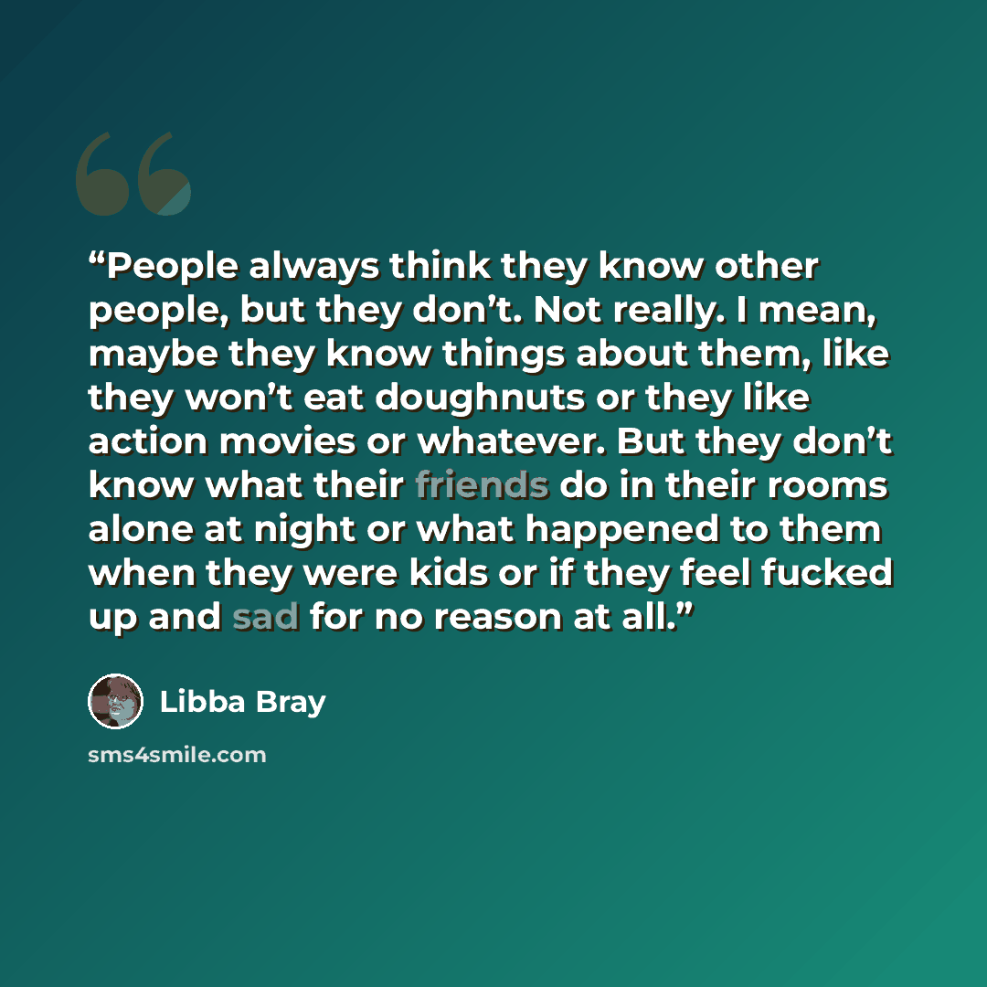 “People always think they know other people, but they don’t. Not really. I mean, maybe they know things about them, like they won’t eat doughnuts or they like action movies or whatever. But they don’t know what their friends do in their rooms alone at night or what happened to them when they were…” quote by Libba Bray