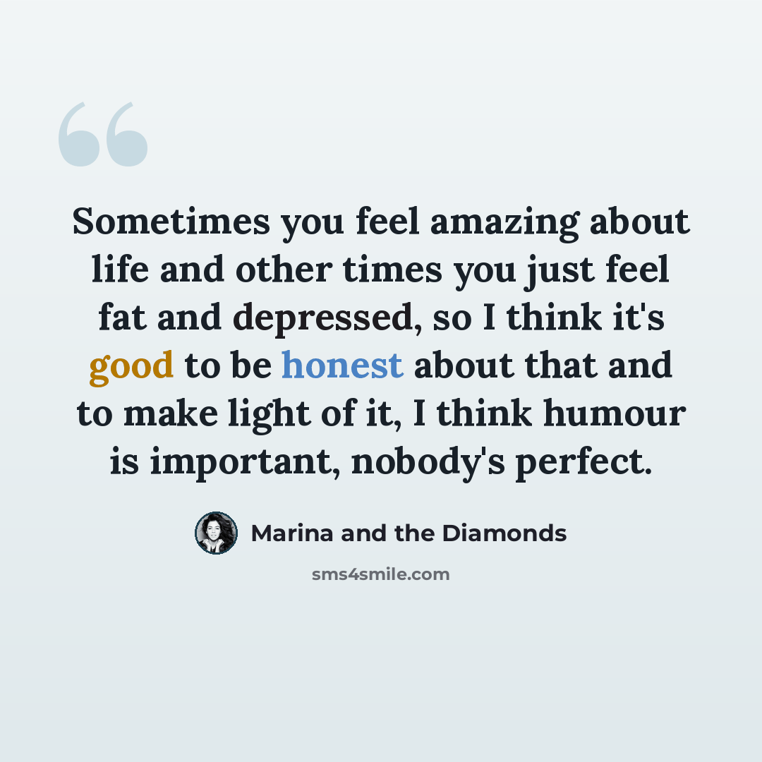 “Sometimes you feel amazing about life and other times you just feel fat and depressed, so I think it's good to be honest about that and to make light of it, I think humour is important, nobody's perfect.” quote by Marina and the Diamonds