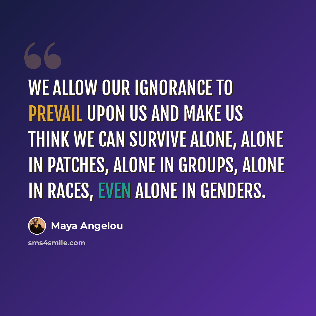 “We allow our ignorance to prevail upon us and make us think we can survive alone, alone in patches, alone in groups, alone in races, even alone in genders.” quote by Maya Angelou