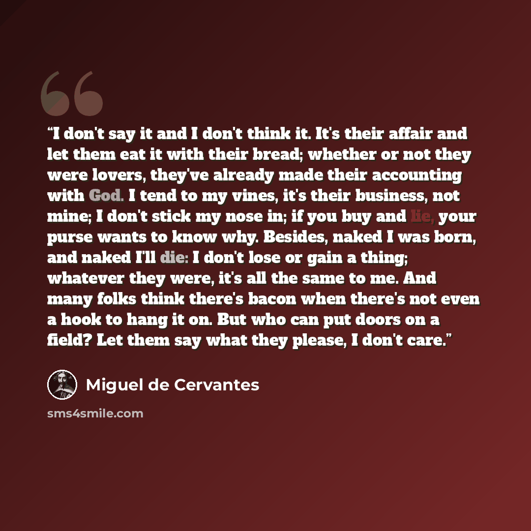 “I don't say it and I don't think it. It's their affair and let them eat it with their bread; whether or not they were lovers, they've already made their accounting with God. I tend to my vines, it's their business, not mine; I don't stick my nose in; if you buy and lie, your purse wants to know…” quote by Miguel De Cervantes