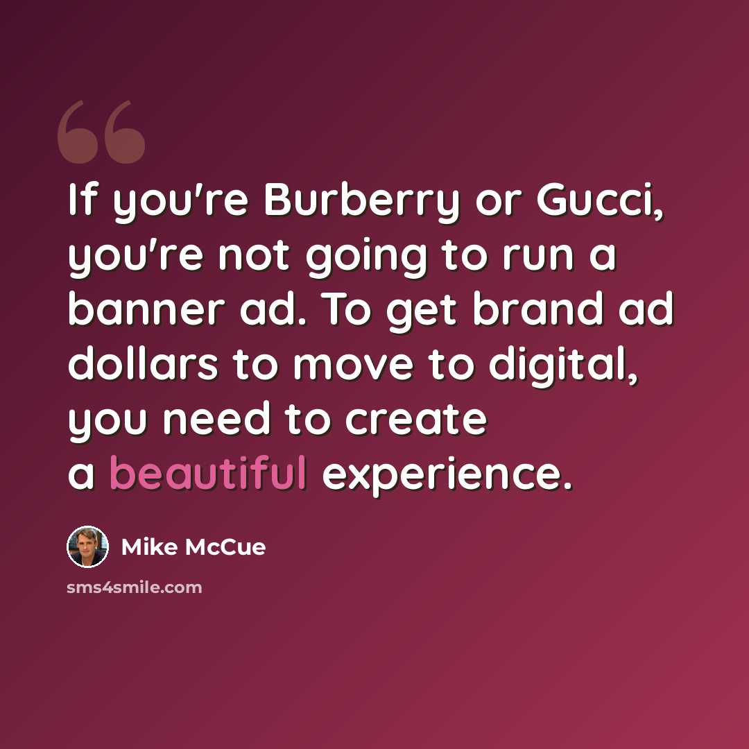 “If you're Burberry or Gucci, you're not going to run a banner ad. To get brand ad dollars to move to digital, you need to create a beautiful experience.” quote by Mike McCue