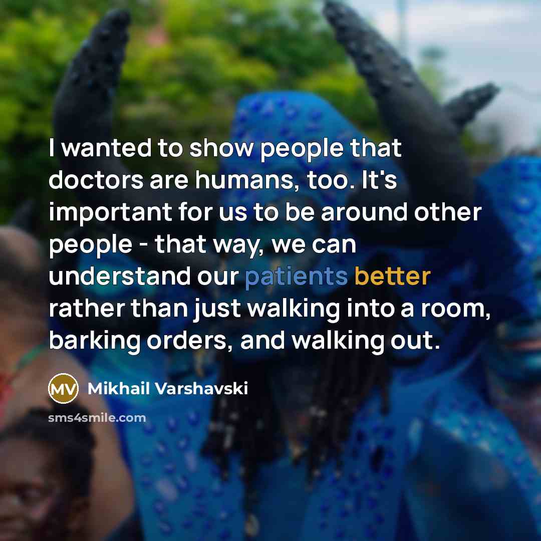 “I wanted to show people that doctors are humans, too. It's important for us to be around other people - that way, we can understand our patients better rather than just walking into a room, barking orders, and walking out.” quote by Mikhail Varshavski