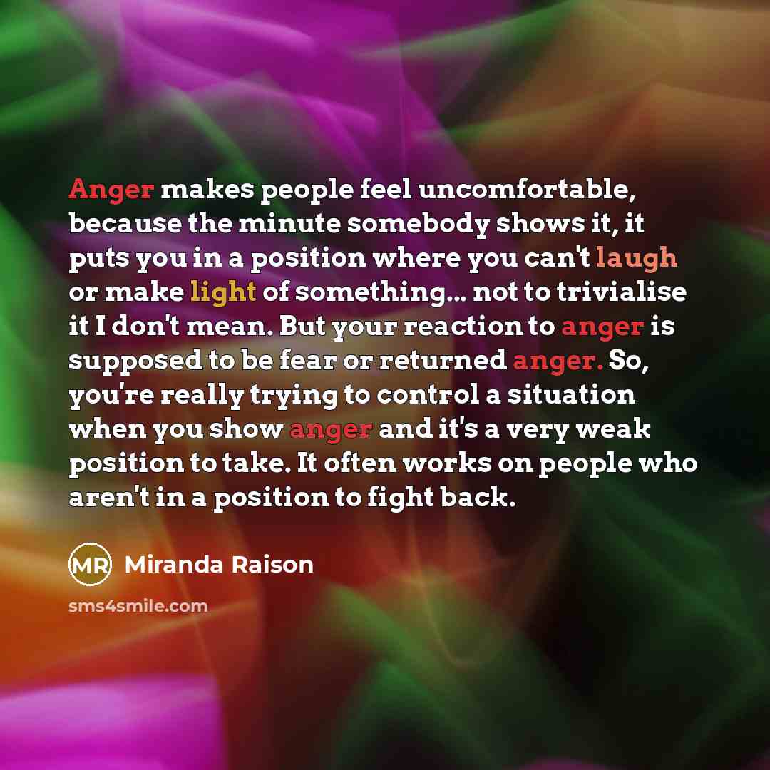 “Anger makes people feel uncomfortable, because the minute somebody shows it, it puts you in a position where you can't laugh or make light of something... not to trivialise it I don't mean. But your reaction to anger is supposed to be fear or returned anger. So, you're really trying to control a…” quote by Miranda Raison