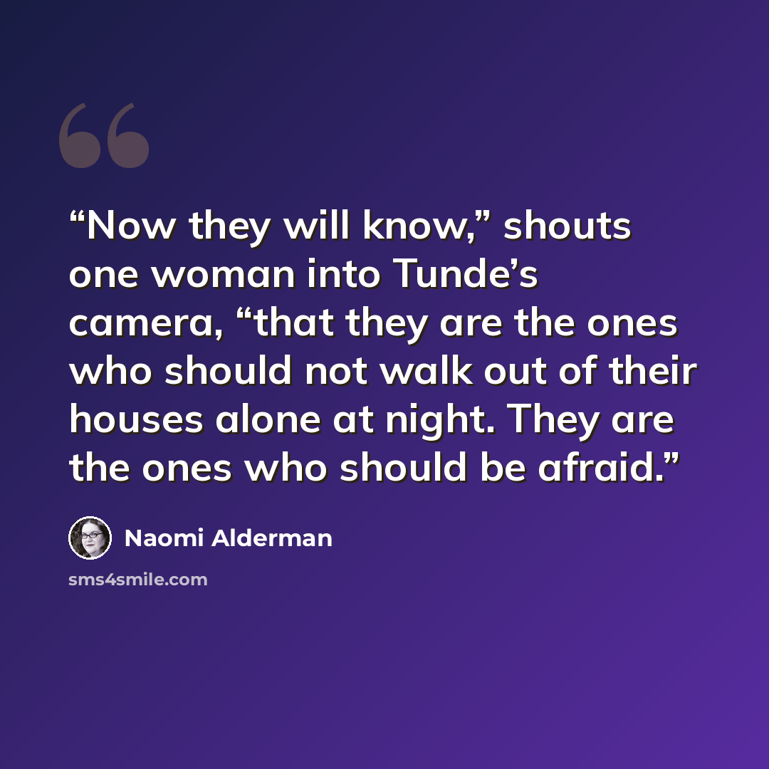 “Now they will know,” shouts one woman into Tunde’s camera, “that they are the ones who should not walk out of their houses alone at night. They are the ones who should be afraid.” quote by Naomi Alderman
