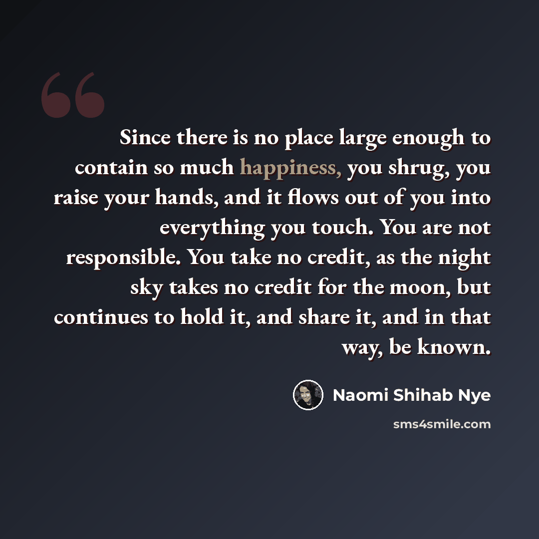 “Since there is no place large enough to contain so much happiness, you shrug, you raise your hands, and it flows out of you into everything you touch. You are not responsible. You take no credit, as the night sky takes no credit for the moon, but continues to hold it, and share it, and in that…” quote by Naomi Shihab Nye