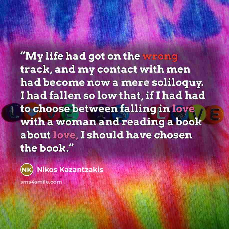 “My life had got on the wrong track, and my contact with men had become now a mere soliloquy. I had fallen so low that, if I had had to choose between falling in love with a woman and reading a book about love, I should have chosen the book.” quote by Nikos Kazantzakis