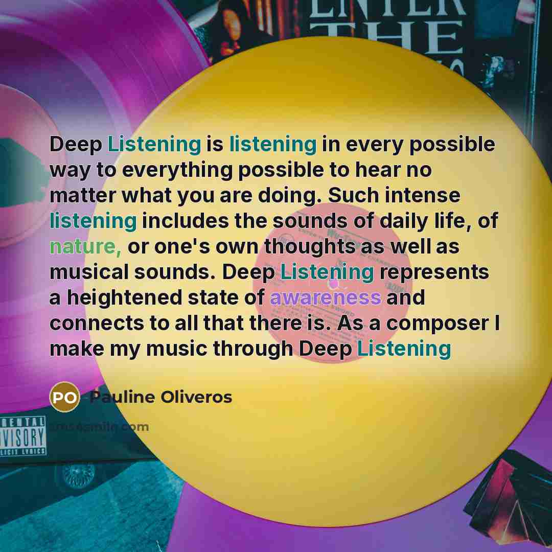 “Deep Listening is listening in every possible way to everything possible to hear no matter what you are doing. Such intense listening includes the sounds of daily life, of nature, or one's own thoughts as well as musical sounds. Deep Listening represents a heightened state of awareness and…” quote by Pauline Oliveros