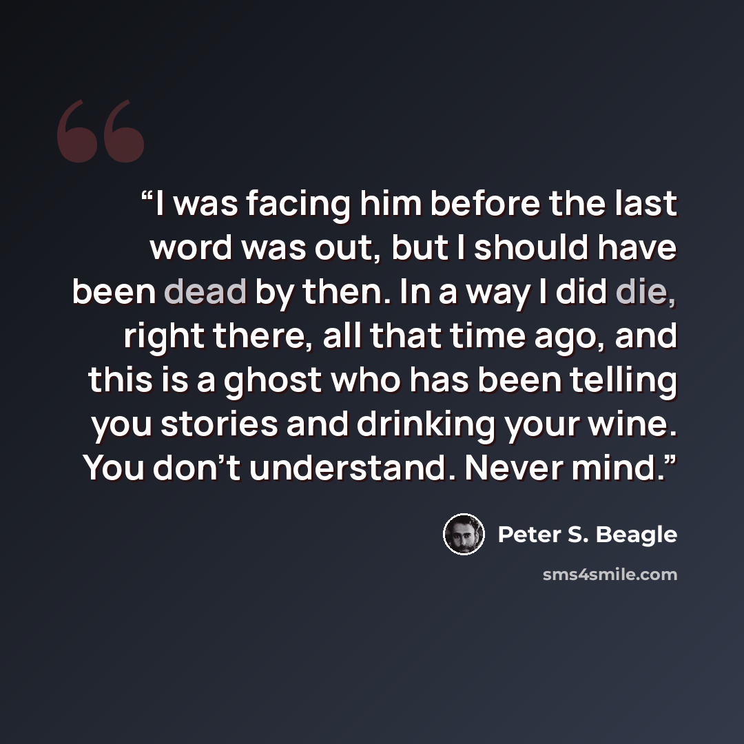 “I was facing him before the last word was out, but I should have been dead by then. In a way I did die, right there, all that time ago, and this is a ghost who has been telling you stories and drinking your wine. You don't understand. Never mind.” quote by Peter S. Beagle
