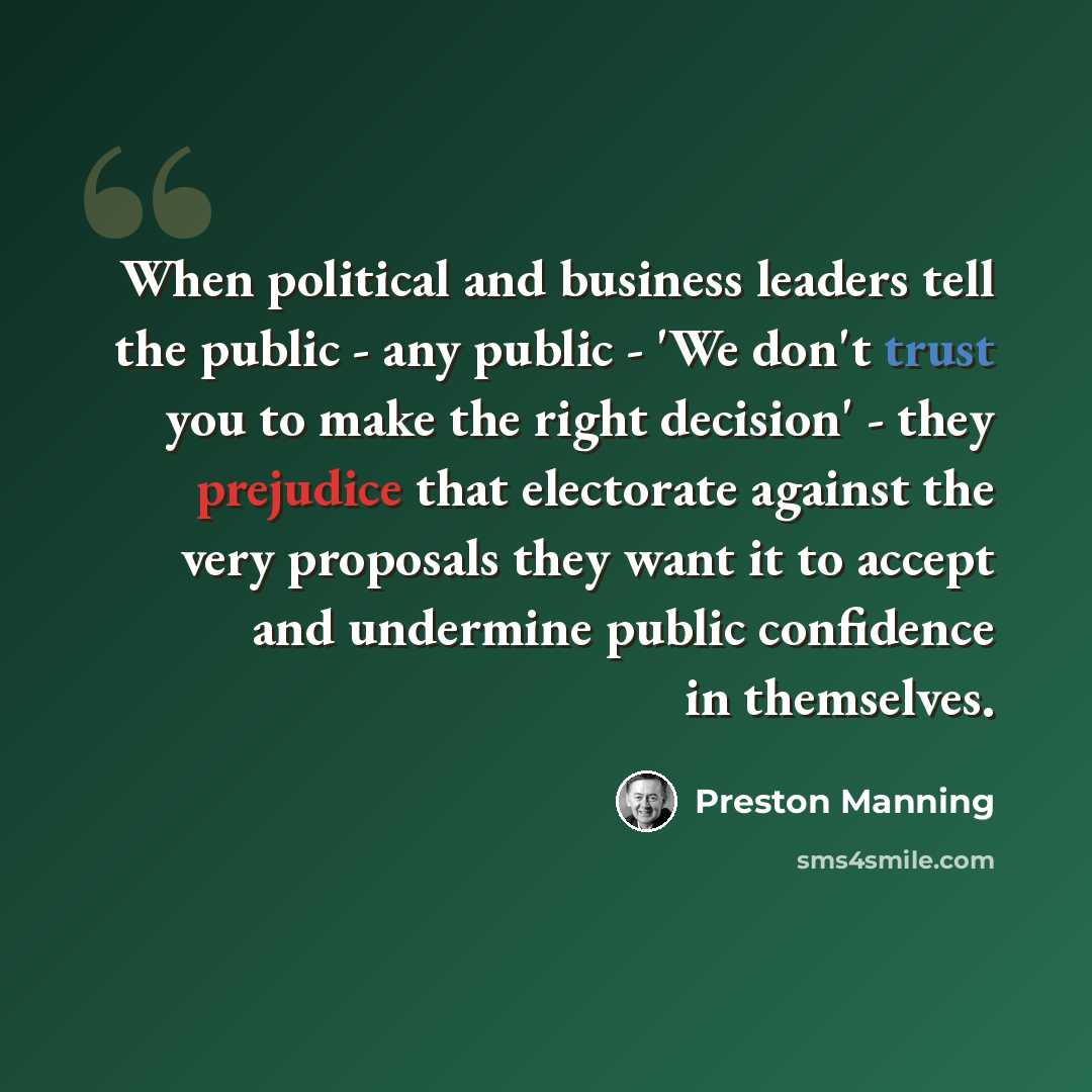 “When political and business leaders tell the public - any public - 'We don't trust you to make the right decision' - they prejudice that electorate against the very proposals they want it to accept and undermine public confidence in themselves.” quote by Preston Manning