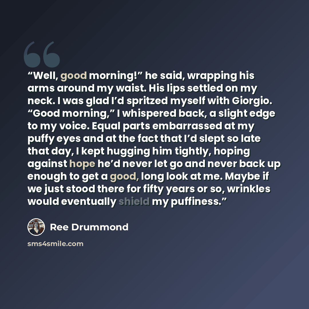 “Well, good morning!” he said, wrapping his arms around my waist. His lips settled on my neck. I was glad I’d spritzed myself with Giorgio. “Good morning,” I whispered back, a slight edge to my voice. Equal parts embarrassed at my puffy eyes and at the fact that I’d slept so late that day, I kept…” quote by Ree Drummond