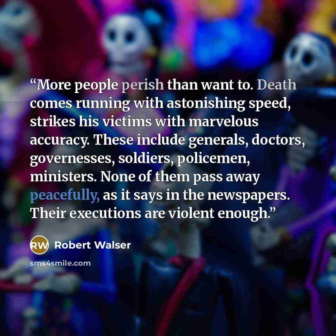 “More people perish than want to. Death comes running with astonishing speed, strikes his victims with marvelous accuracy. These include generals, doctors, governesses, soldiers, policemen, ministers. None of them pass away peacefully, as it says in the newspapers. Their executions are violent…” quote by Robert Walser