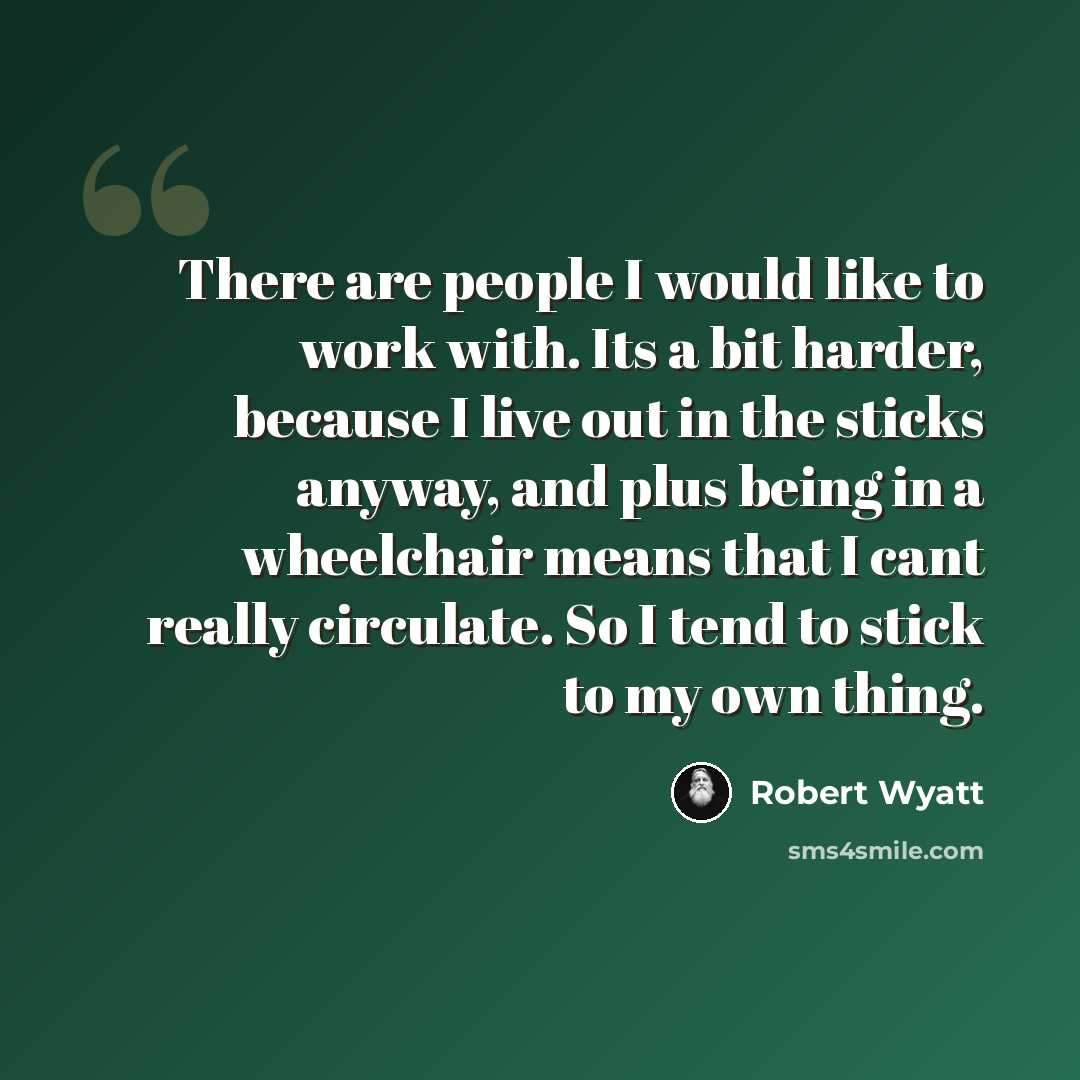 “There are people I would like to work with. Its a bit harder, because I live out in the sticks anyway, and plus being in a wheelchair means that I cant really circulate. So I tend to stick to my own thing.” quote by Robert Wyatt