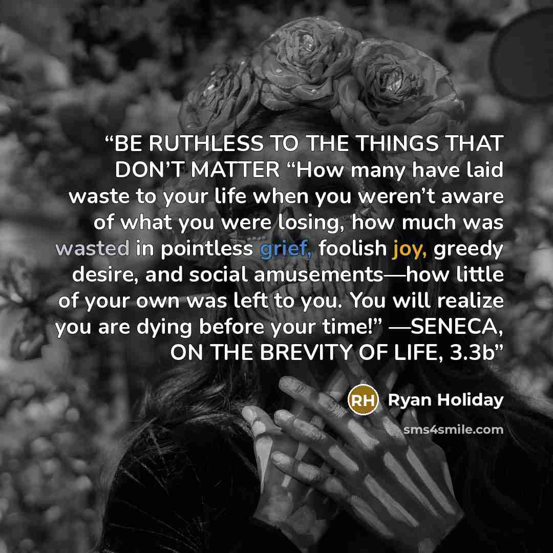“BE RUTHLESS TO THE THINGS THAT DON’T MATTER “How many have laid waste to your life when you weren’t aware of what you were losing, how much was wasted in pointless grief, foolish joy, greedy desire, and social amusements—how little of your own was left to you. You will realize you are dying before…” quote by Ryan Holiday