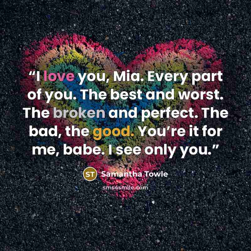“I love you, Mia. Every part of you. The best and worst. The broken and perfect. The bad, the good. You’re it for me, babe. I see only you.” quote by Samantha Towle