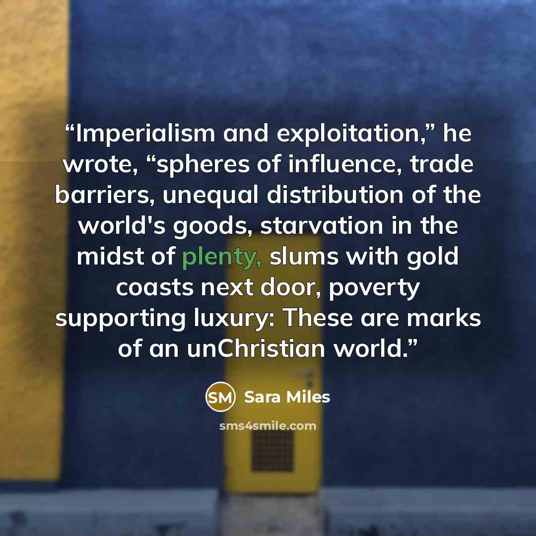 “Imperialism and exploitation,” he wrote, “spheres of influence, trade barriers, unequal distribution of the world's goods, starvation in the midst of plenty, slums with gold coasts next door, poverty supporting luxury: These are marks of an unChristian world.” quote by Sara Miles