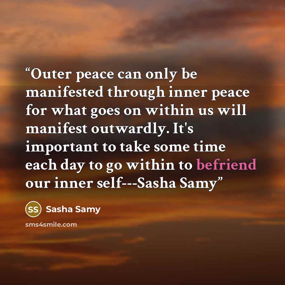 “Outer peace can only be manifested through inner peace for what goes on within us will manifest outwardly. It's important to take some time each day to go within to befriend our inner self---Sasha Samy” quote by Sasha Samy