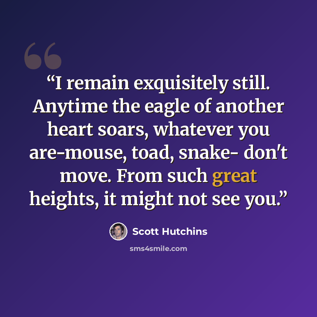 “I remain exquisitely still. Anytime the eagle of another heart soars, whatever you are-mouse, toad, snake- don't move. From such great heights, it might not see you.” quote by Scott Hutchins