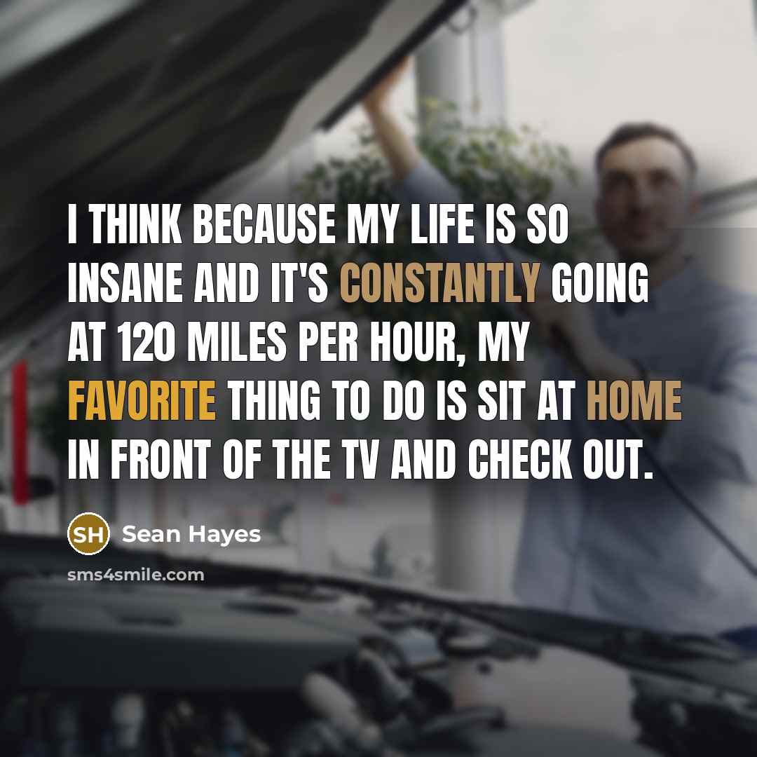“I think because my life is so insane and it's constantly going at 120 miles per hour, my favorite thing to do is sit at home in front of the TV and check out.” quote by Sean Hayes