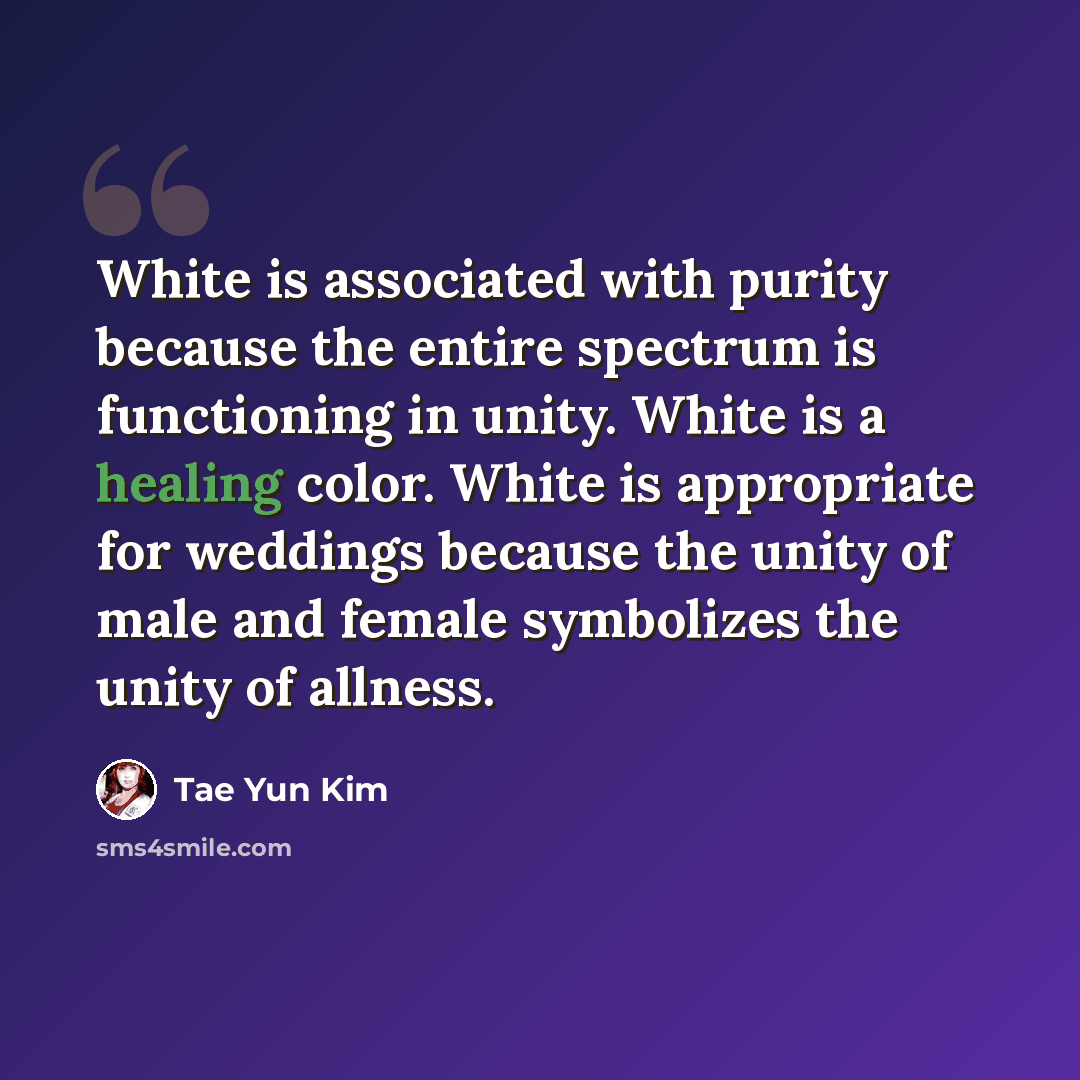 “White is associated with purity because the entire spectrum is functioning in unity. White is a healing color. White is appropriate for weddings because the unity of male and female symbolizes the unity of allness.” quote by Tae Yun Kim