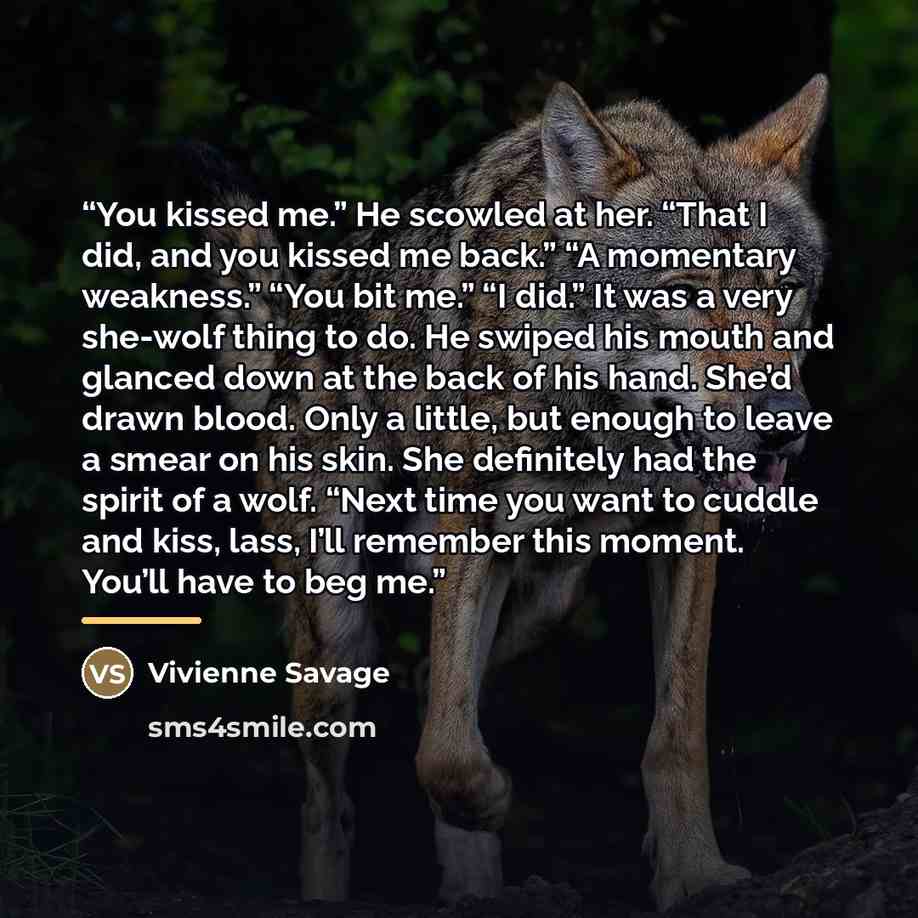 “You kissed me.” He scowled at her. “That I did, and you kissed me back.” “A momentary weakness.” “You bit me.” “I did.” It was a very she-wolf thing to do. He swiped his mouth and glanced down at the back of his hand. She’d drawn blood. Only a little, but enough to leave a smear on his skin. She…” quote by Vivienne Savage