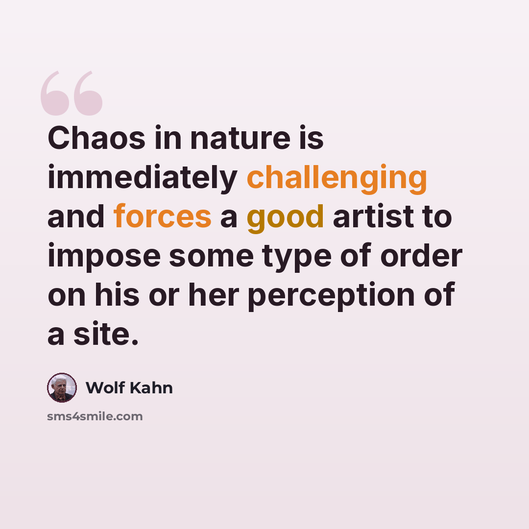 “Chaos in nature is immediately challenging and forces a good artist to impose some type of order on his or her perception of a site.” quote by Wolf Kahn