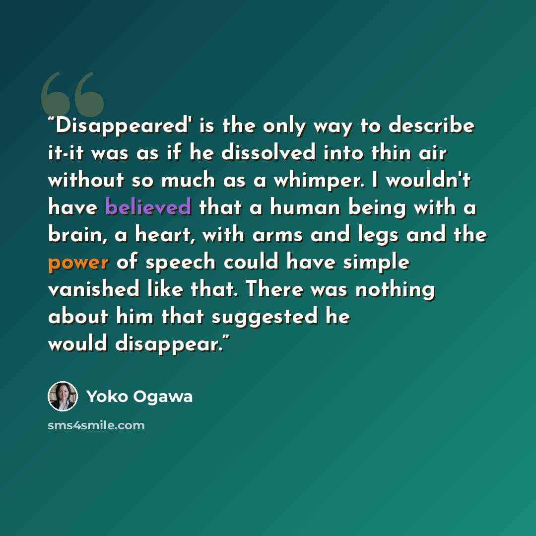 “Disappeared' is the only way to describe it-it was as if he dissolved into thin air without so much as a whimper. I wouldn't have believed that a human being with a brain, a heart, with arms and legs and the power of speech could have simple vanished like that. There was nothing about him that…” quote by Yōko Ogawa