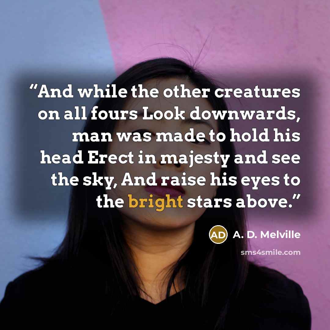 “And while the other creatures on all fours Look downwards, man was made to hold his head Erect in majesty and see the sky, And raise his eyes to the bright stars above.” quote by A. D. Melville