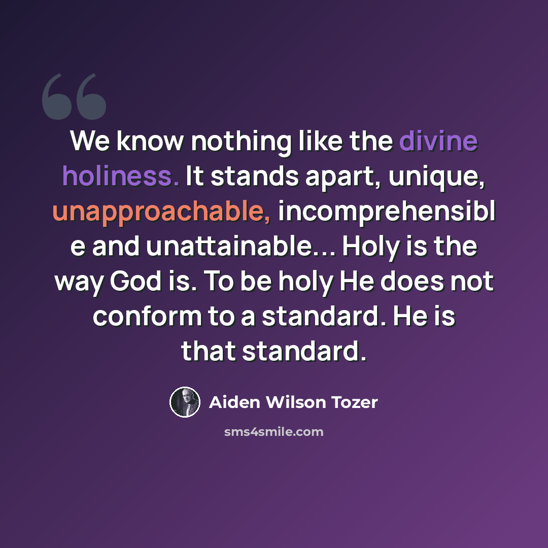 “We know nothing like the divine holiness. It stands apart, unique, unapproachable, incomprehensibl e and unattainable... Holy is the way God is. To be holy He does not conform to a standard. He is that standard.” quote by Aiden Wilson Tozer
