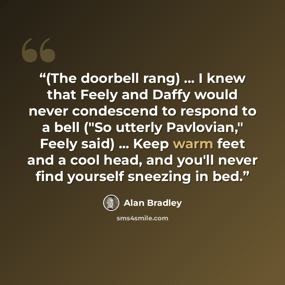 “(The doorbell rang) ... I knew that Feely and Daffy would never condescend to respond to a bell ("So utterly Pavlovian," Feely said) ... Keep warm feet and a cool head, and you'll never find yourself sneezing in bed.” quote by Alan Bradley