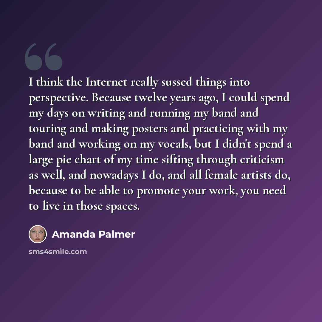“I think the Internet really sussed things into perspective. Because twelve years ago, I could spend my days on writing and running my band and touring and making posters and practicing with my band and working on my vocals, but I didn't spend a large pie chart of my time sifting through criticism…” quote by Amanda Palmer