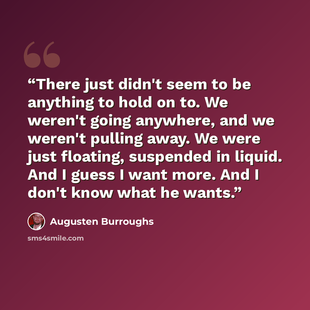 “There just didn't seem to be anything to hold on to. We weren't going anywhere, and we weren't pulling away. We were just floating, suspended in liquid. And I guess I want more. And I don't know what he wants.” quote by Augusten Burroughs