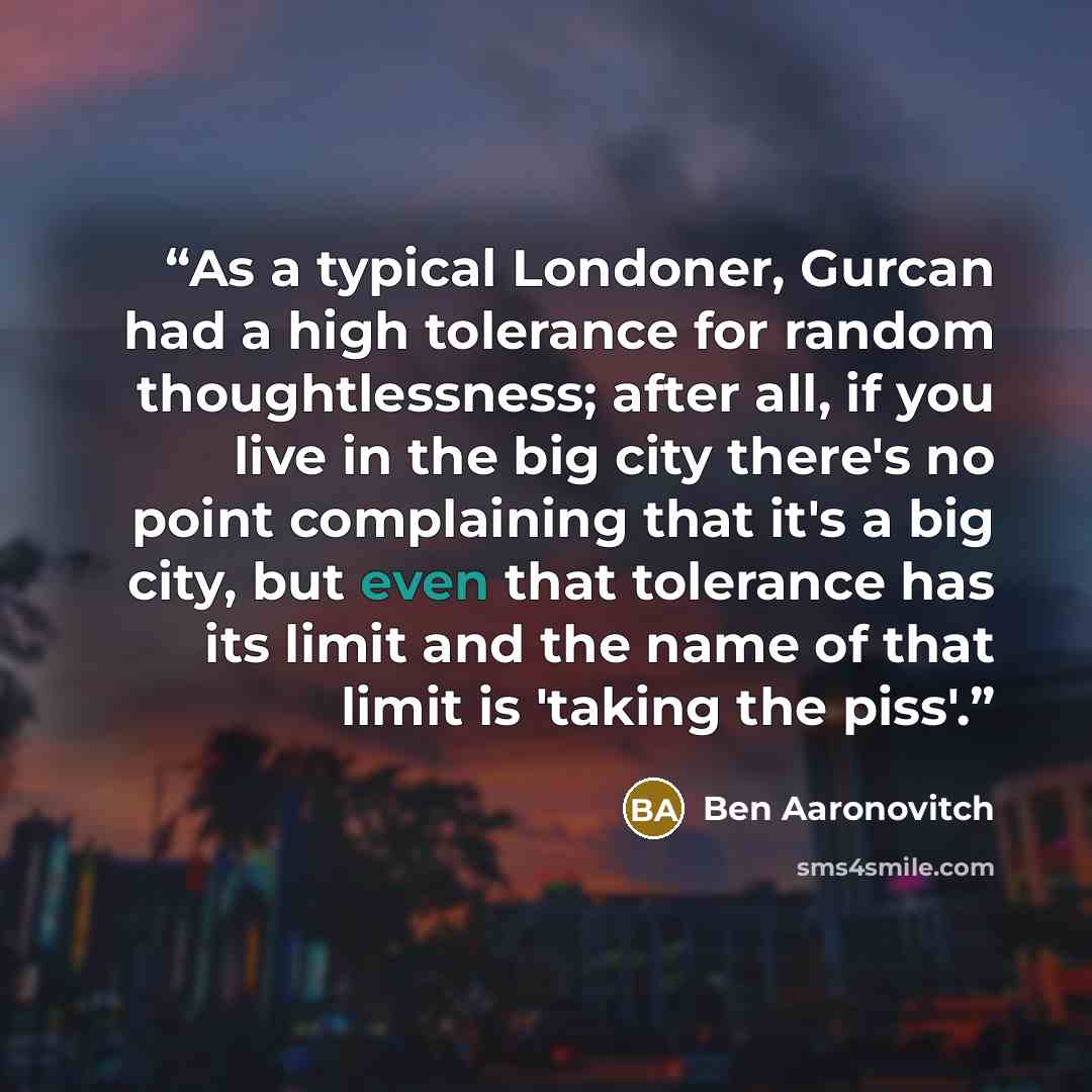 “As a typical Londoner, Gurcan had a high tolerance for random thoughtlessness; after all, if you live in the big city there's no point complaining that it's a big city, but even that tolerance has its limit and the name of that limit is 'taking the piss'.” quote by Ben Aaronovitch