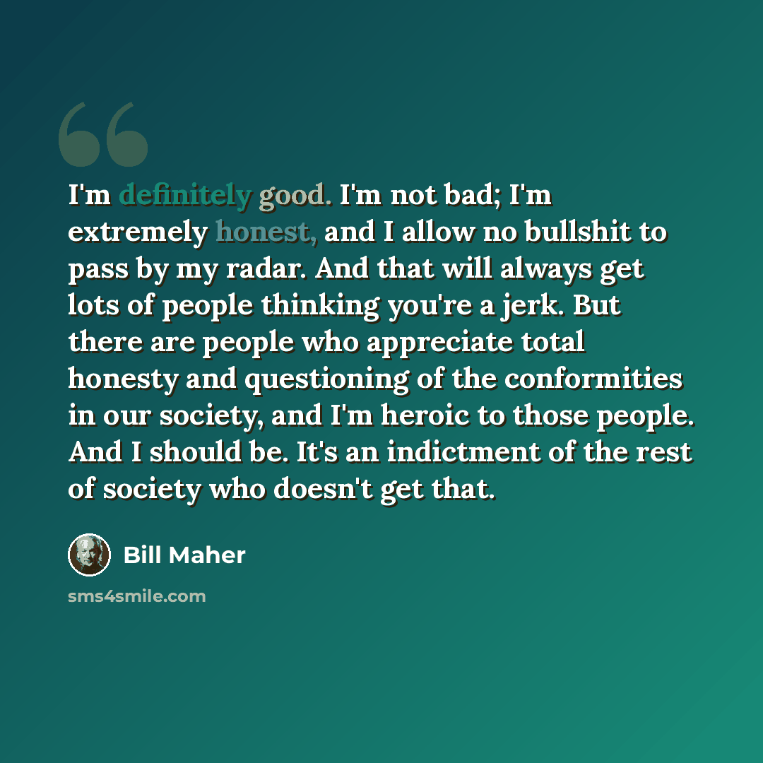 “I'm definitely good. I'm not bad; I'm extremely honest, and I allow no bullshit to pass by my radar. And that will always get lots of people thinking you're a jerk. But there are people who appreciate total honesty and questioning of the conformities in our society, and I'm heroic to those people…” quote by Bill Maher
