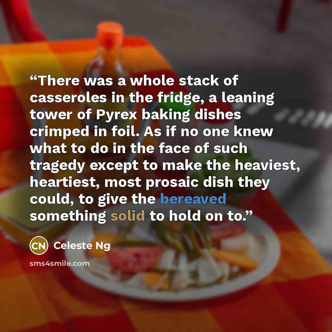 “There was a whole stack of casseroles in the fridge, a leaning tower of Pyrex baking dishes crimped in foil. As if no one knew what to do in the face of such tragedy except to make the heaviest, heartiest, most prosaic dish they could, to give the bereaved something solid to hold on to.” quote by Celeste Ng