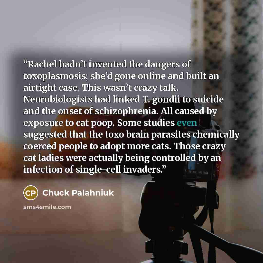 “Rachel hadn’t invented the dangers of toxoplasmosis; she’d gone online and built an airtight case. This wasn’t crazy talk. Neurobiologists had linked T. gondii to suicide and the onset of schizophrenia. All caused by exposure to cat poop. Some studies even suggested that the toxo brain parasites…” quote by Chuck Palahniuk