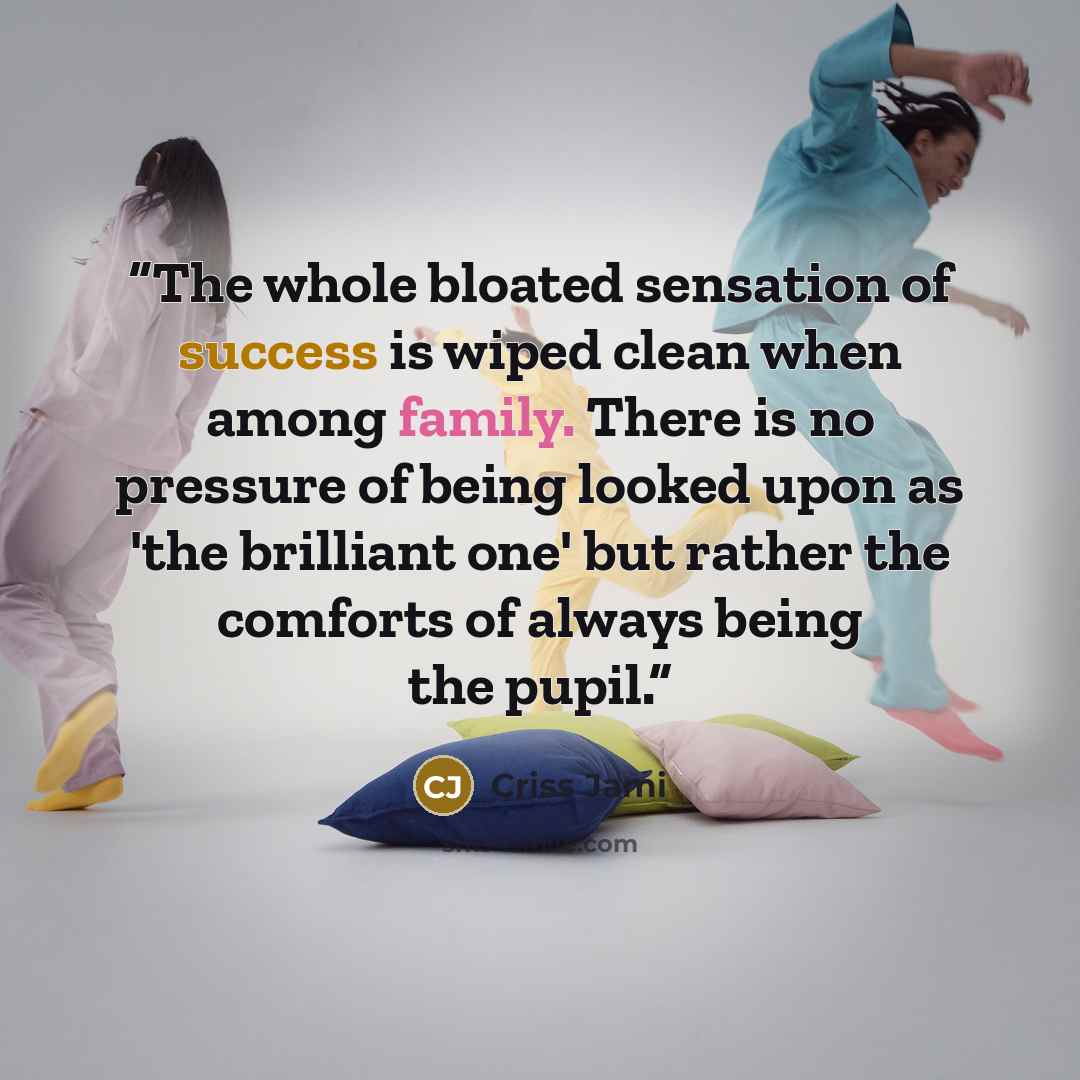 “The whole bloated sensation of success is wiped clean when among family. There is no pressure of being looked upon as 'the brilliant one' but rather the comforts of always being the pupil.” quote by Criss Jami