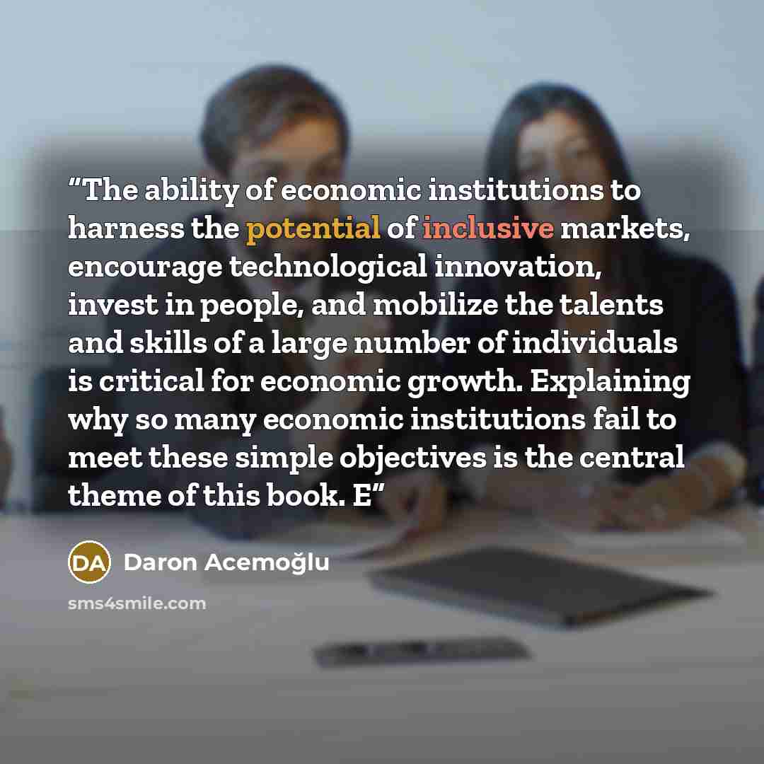 “The ability of economic institutions to harness the potential of inclusive markets, encourage technological innovation, invest in people, and mobilize the talents and skills of a large number of individuals is critical for economic growth. Explaining why so many economic institutions fail to meet…” quote by Daron Acemoğlu