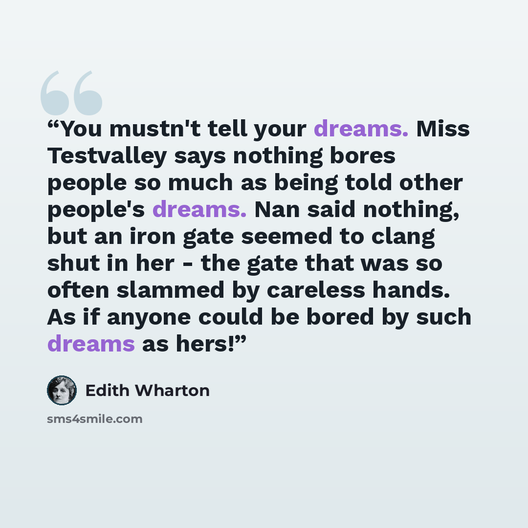 “You mustn't tell your dreams. Miss Testvalley says nothing bores people so much as being told other people's dreams. Nan said nothing, but an iron gate seemed to clang shut in her - the gate that was so often slammed by careless hands. As if anyone could be bored by such dreams as hers!” quote by Edith Wharton