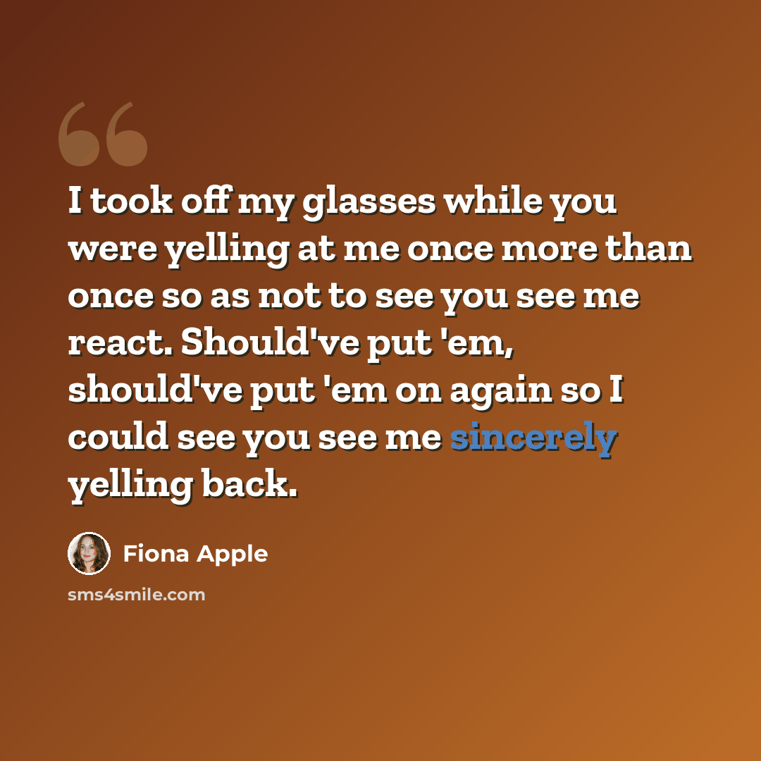 “I took off my glasses while you were yelling at me once more than once so as not to see you see me react. Should've put 'em, should've put 'em on again so I could see you see me sincerely yelling back.” quote by Fiona Apple