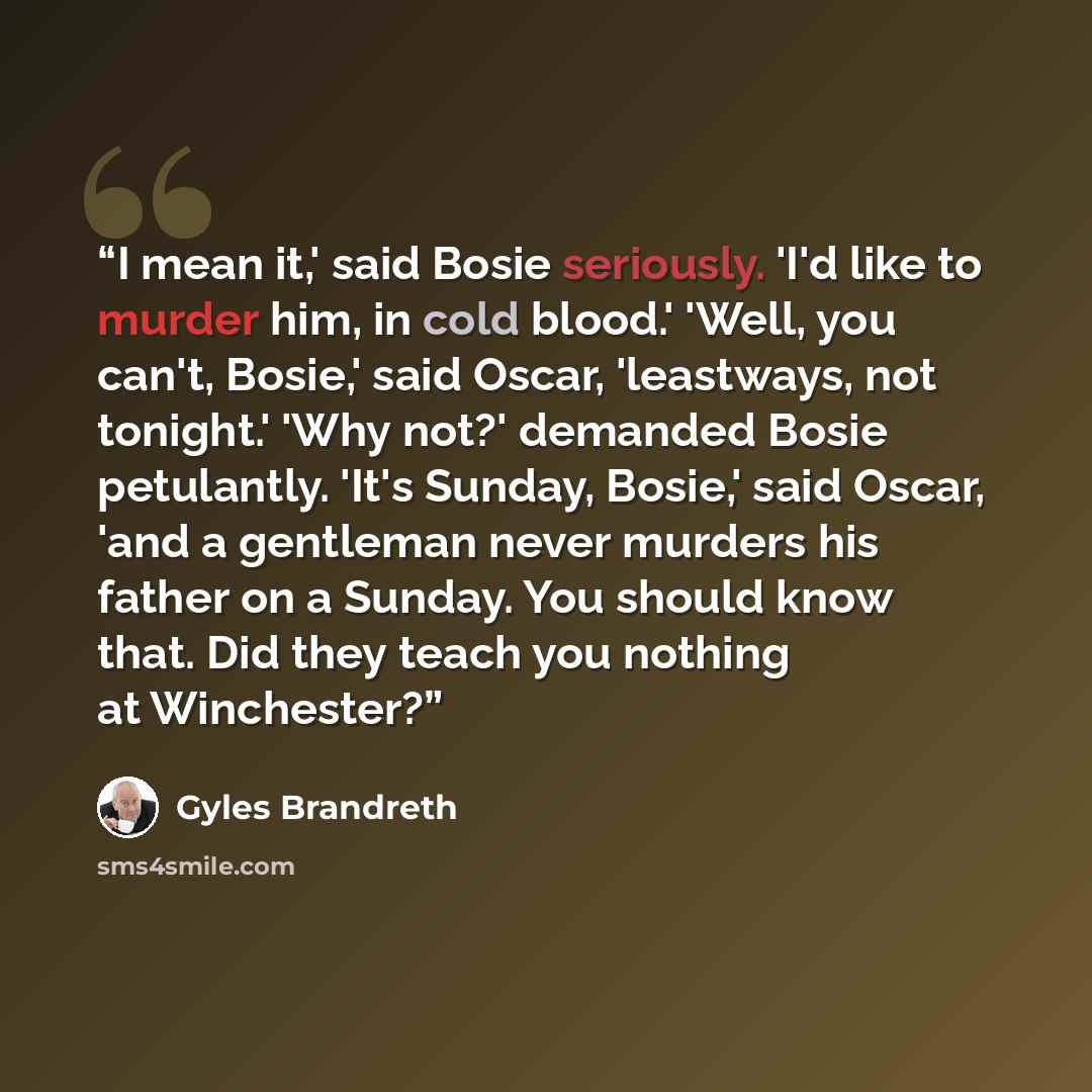 “I mean it,' said Bosie seriously. 'I'd like to murder him, in cold blood.' 'Well, you can't, Bosie,' said Oscar, 'leastways, not tonight.' 'Why not?' demanded Bosie petulantly. 'It's Sunday, Bosie,' said Oscar, 'and a gentleman never murders his father on a Sunday. You should know that. Did they…” quote by Gyles Brandreth